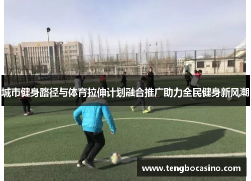 城市健身路径与体育拉伸计划融合推广助力全民健身新风潮